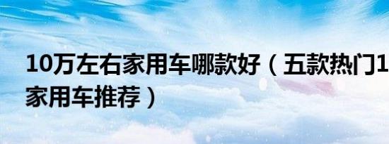 10万左右家用车哪款好（五款热门10万左右家用车推荐）