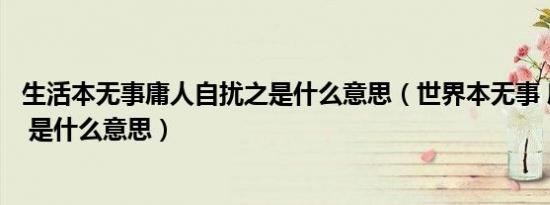 生活本无事庸人自扰之是什么意思（世界本无事 庸人自扰之 是什么意思）