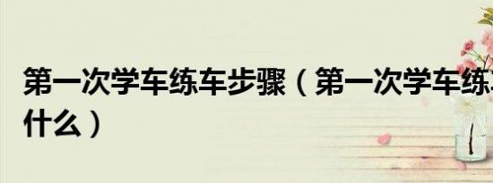 第一次学车练车步骤（第一次学车练车步骤是什么）