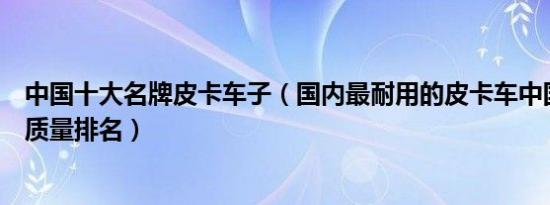 中国十大名牌皮卡车子（国内最耐用的皮卡车中国十大皮卡质量排名）