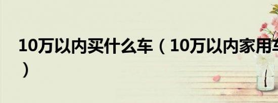 10万以内买什么车（10万以内家用车有哪些）