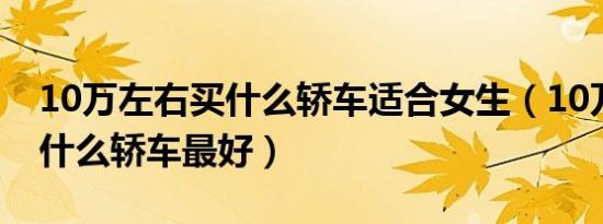 10万左右买什么轿车适合女生（10万左右买什么轿车最好）
