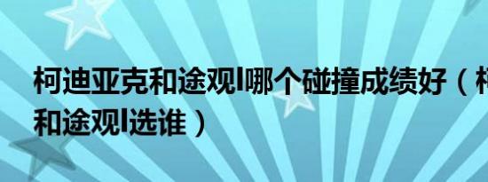 柯迪亚克和途观l哪个碰撞成绩好（柯迪亚克和途观l选谁）