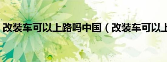 改装车可以上路吗中国（改装车可以上路吗）