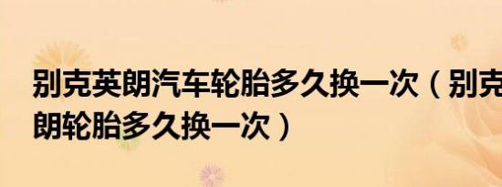 别克英朗汽车轮胎多久换一次（别克2015英朗轮胎多久换一次）