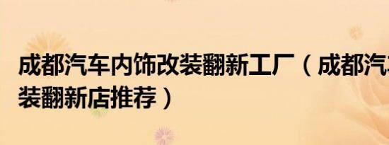 成都汽车内饰改装翻新工厂（成都汽车内饰改装翻新店推荐）