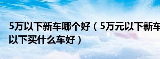 5万以下新车哪个好（5万元以下新车推荐5万以下买什么车好）