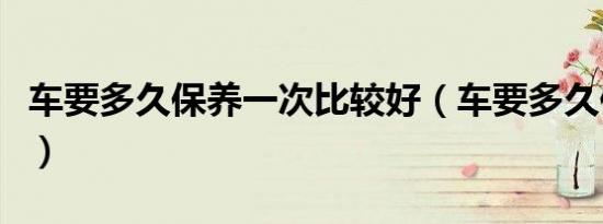 车要多久保养一次比较好（车要多久保养一次）