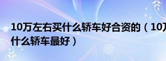 10万左右买什么轿车好合资的（10万左右买什么轿车最好）