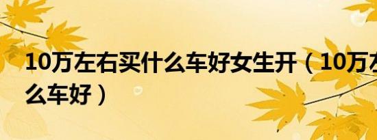 10万左右买什么车好女生开（10万左右买什么车好）