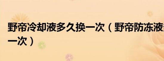 野帝冷却液多久换一次（野帝防冻液多久更换一次）
