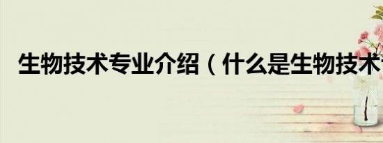 生物技术专业介绍（什么是生物技术专业）