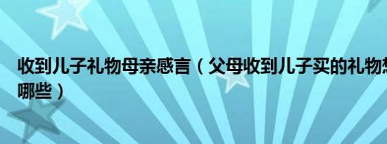 收到儿子礼物母亲感言（父母收到儿子买的礼物想说的话有哪些）