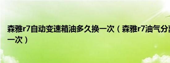森雅r7自动变速箱油多久换一次（森雅r7油气分离器多久换一次）