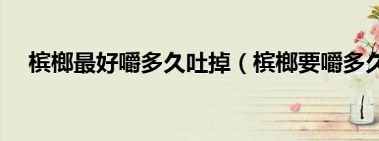 槟榔最好嚼多久吐掉（槟榔要嚼多久呢）