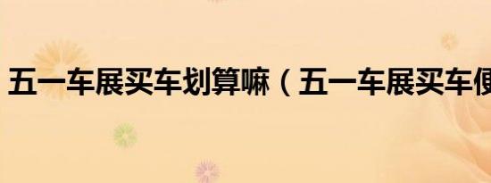 五一车展买车划算嘛（五一车展买车便宜吗）