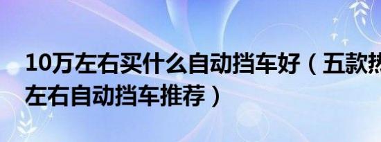 10万左右买什么自动挡车好（五款热门10万左右自动挡车推荐）