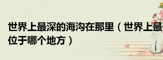 世界上最深的海沟在那里（世界上最深的海沟位于哪个地方）