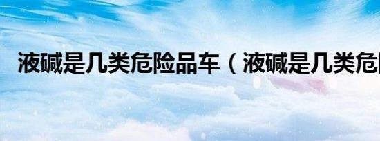 液碱是几类危险品车（液碱是几类危险品）