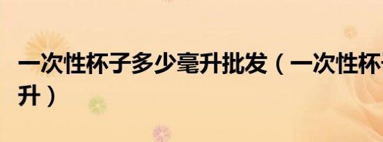 一次性杯子多少毫升批发（一次性杯子多少毫升）