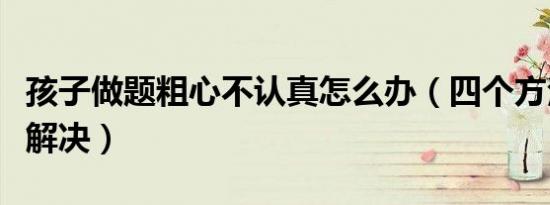 孩子做题粗心不认真怎么办（四个方法帮你来解决）