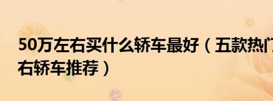 50万左右买什么轿车最好（五款热门50万左右轿车推荐）