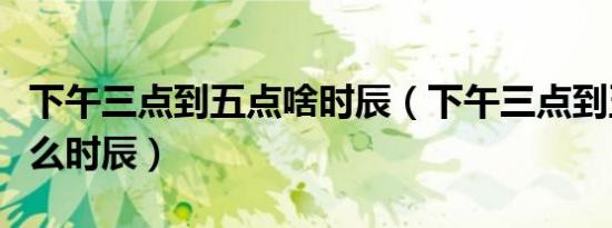 下午三点到五点啥时辰（下午三点到五点是什么时辰）