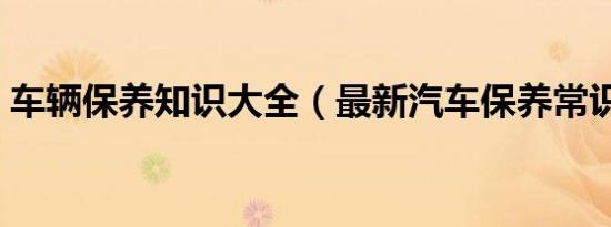 车辆保养知识大全（最新汽车保养常识大全）