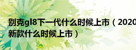 别克gl8下一代什么时候上市（2020别克gl8新款什么时候上市）