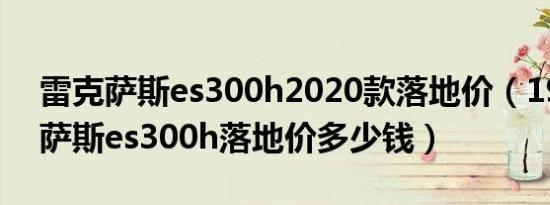 雷克萨斯es300h2020款落地价（19款雷克萨斯es300h落地价多少钱）
