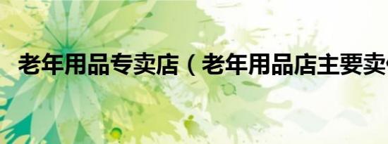 老年用品专卖店（老年用品店主要卖什么）