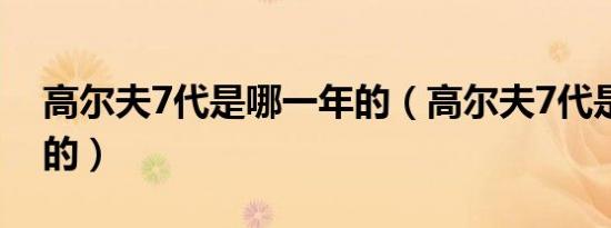 高尔夫7代是哪一年的（高尔夫7代是哪一年的）