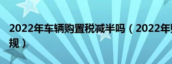 2022年车辆购置税减半吗（2022年购置税新规）