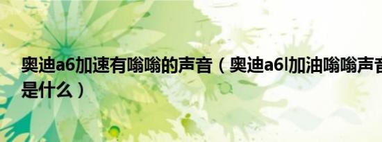 奥迪a6加速有嗡嗡的声音（奥迪a6l加油嗡嗡声音大的原因是什么）