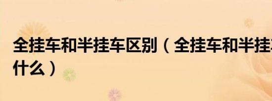 全挂车和半挂车区别（全挂车和半挂车区别是什么）