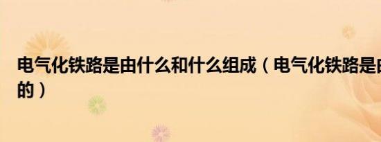 电气化铁路是由什么和什么组成（电气化铁路是由什么组成的）