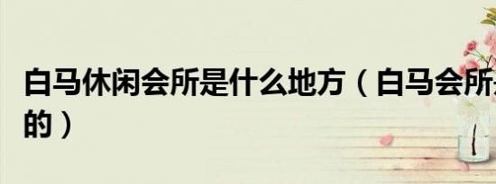 白马休闲会所是什么地方（白马会所是干什么的）