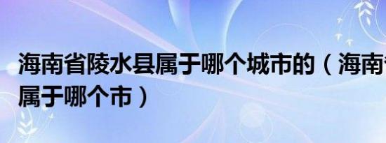 海南省陵水县属于哪个城市的（海南省陵水县属于哪个市）