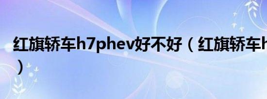 红旗轿车h7phev好不好（红旗轿车h7好不好）