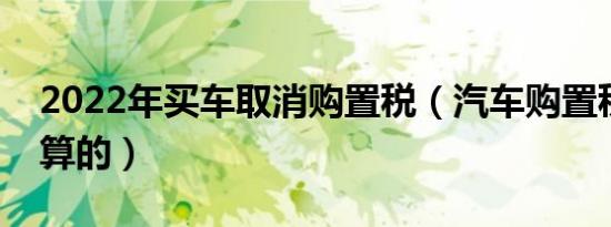 2022年买车取消购置税（汽车购置税是怎么算的）