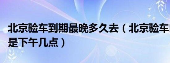 北京验车到期最晚多久去（北京验车时间规定是下午几点）