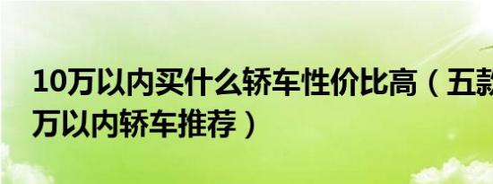 10万以内买什么轿车性价比高（五款热门10万以内轿车推荐）