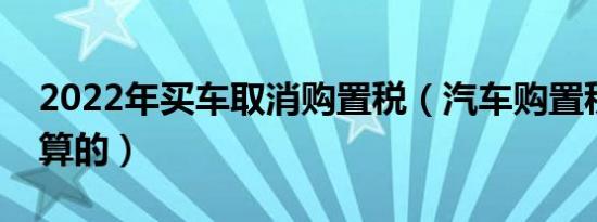 2022年买车取消购置税（汽车购置税是怎么算的）