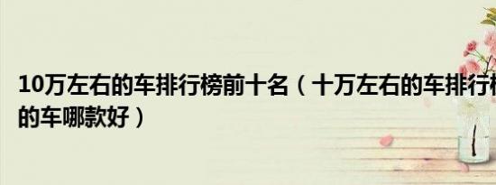 10万左右的车排行榜前十名（十万左右的车排行榜10万左右的车哪款好）