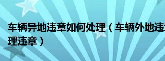 车辆异地违章如何处理（车辆外地违章怎么处理违章）