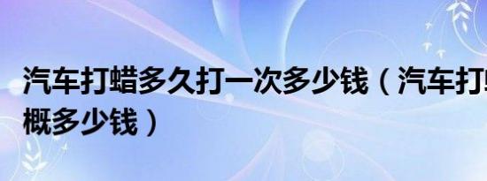 汽车打蜡多久打一次多少钱（汽车打蜡一次大概多少钱）