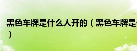 黑色车牌是什么人开的（黑色车牌是什么车牌）