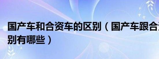 国产车和合资车的区别（国产车跟合资车的区别有哪些）