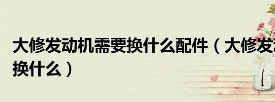 大修发动机需要换什么配件（大修发动机需要换什么）