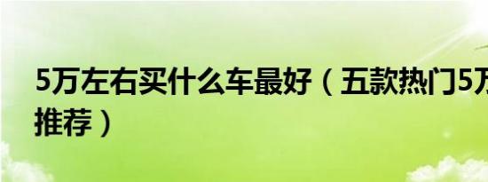 5万左右买什么车最好（五款热门5万左右车推荐）